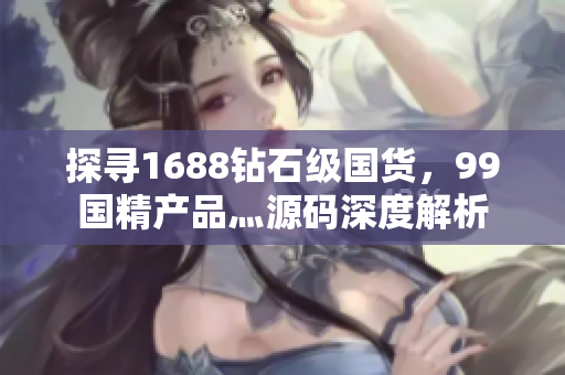 探尋1688鉆石級(jí)國貨，99國精產(chǎn)品灬源碼深度解析