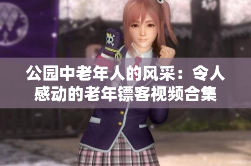 公園中老年人的風(fēng)采：令人感動的老年鏢客視頻合集