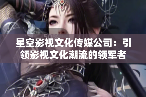 星空影視文化傳媒公司：引領(lǐng)影視文化潮流的領(lǐng)軍者
