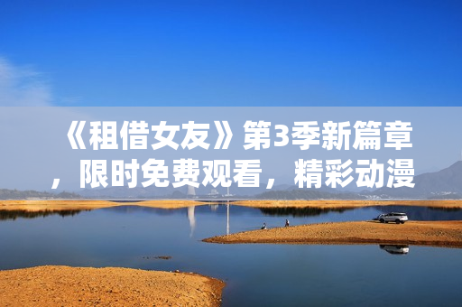 《租借女友》第3季新篇章，限時(shí)免費(fèi)觀看，精彩動(dòng)漫劇情全揭秘
