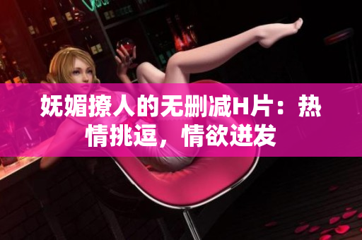 嫵媚撩人的無刪減H片：熱情挑逗，情欲迸發(fā)