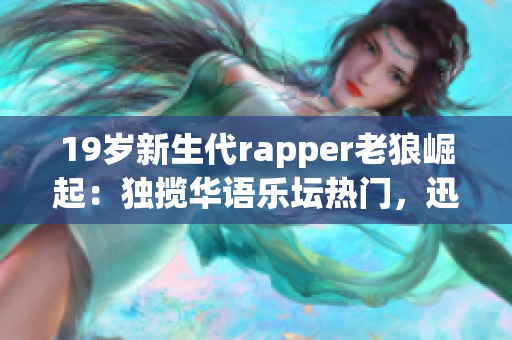 19歲新生代rapper老狼崛起：獨攬華語樂壇熱門，迅速成為年輕人心頭寵兒