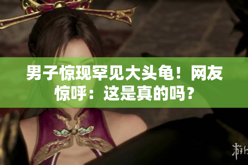 男子驚現(xiàn)罕見大頭龜！網(wǎng)友驚呼：這是真的嗎？