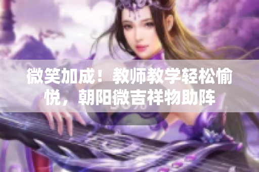 微笑加成！教師教學輕松愉悅，朝陽微吉祥物助陣