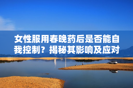 女性服用春晚藥后是否能自我控制？揭秘其影響及應(yīng)對策略