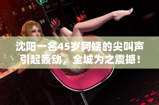 沈陽一名45歲阿姨的尖叫聲引起轟動，全城為之震撼！
