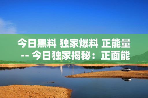 今日黑料 獨家爆料 正能量 -- 今日獨家揭秘：正面能量大爆發(fā)