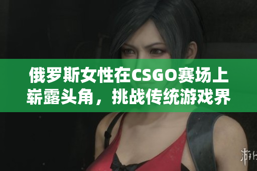 俄羅斯女性在CSGO賽場上嶄露頭角，挑戰(zhàn)傳統(tǒng)游戲界性別印象