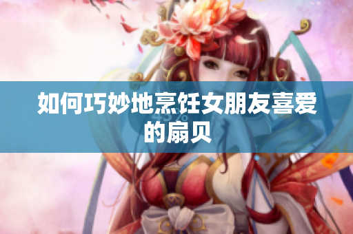 如何巧妙地烹飪女朋友喜愛的扇貝