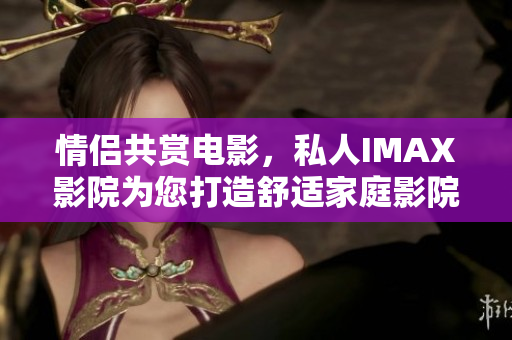 情侶共賞電影，私人IMAX影院為您打造舒適家庭影院