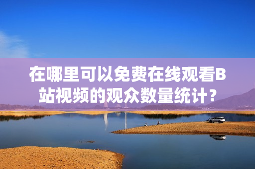 在哪里可以免費在線觀看B站視頻的觀眾數(shù)量統(tǒng)計？