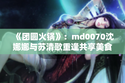 《團圓火鍋》：md0070沈娜娜與蘇清歌重逢共享美食盛宴
