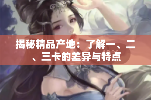 揭秘精品產(chǎn)地：了解一、二、三卡的差異與特點(diǎn)