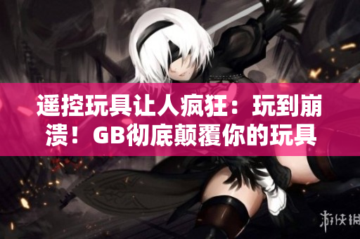 遙控玩具讓人瘋狂：玩到崩潰！GB徹底顛覆你的玩具體驗(yàn)！