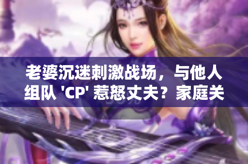 老婆沉迷刺激戰(zhàn)場(chǎng)，與他人組隊(duì) 'CP' 惹怒丈夫？家庭關(guān)系岌岌可危！