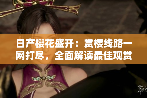 日產(chǎn)櫻花盛開(kāi)：賞櫻線(xiàn)路一網(wǎng)打盡，全面解讀最佳觀賞路線(xiàn)！