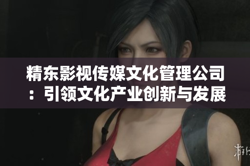 精東影視傳媒文化管理公司：引領(lǐng)文化產(chǎn)業(yè)創(chuàng)新與發(fā)展的領(lǐng)軍企業(yè)