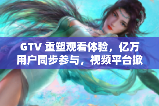 GTV 重塑觀看體驗，億萬用戶同步參與，視頻平臺掀起新浪潮