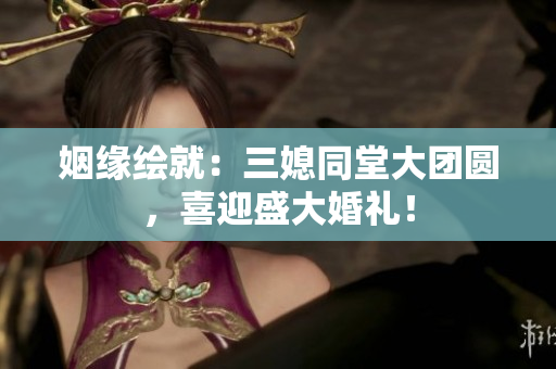 姻緣繪就：三媳同堂大團(tuán)圓，喜迎盛大婚禮！