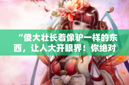 “傻大壯長(zhǎng)著像驢一樣的東西，讓人大開眼界！你絕對(duì)想不到它是什么！”