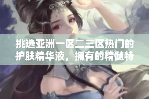 挑選亞洲一區(qū)二三區(qū)熱門的護(hù)膚精華液，擁有的精髓特性重新詮釋