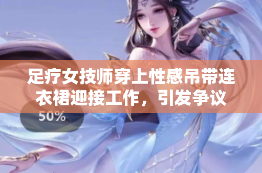 足療女技師穿上性感吊帶連衣裙迎接工作，引發(fā)爭議