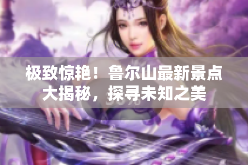 極致驚艷！魯爾山最新景點(diǎn)大揭秘，探尋未知之美