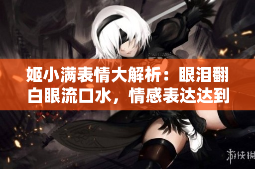 姬小滿表情大解析：眼淚翻白眼流口水，情感表達(dá)達(dá)到極致
