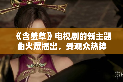《含羞草》電視劇的新主題曲火爆播出，受觀眾熱捧