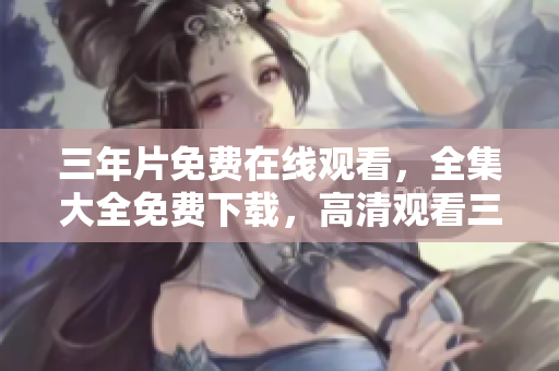三年片免費(fèi)在線觀看，全集大全免費(fèi)下載，高清觀看三年片全集資源分享