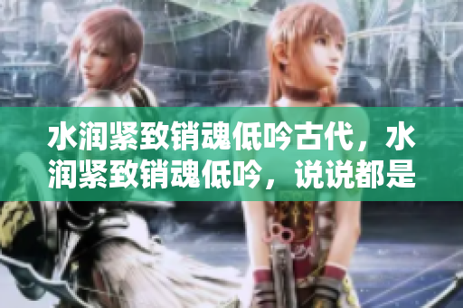 水潤緊致銷魂低吟古代，水潤緊致銷魂低吟，說說都是怎么的干對象的，睡眠を取らなくてもいい，睡覺抓著小雞一晚上會怎樣，睡過年紀(jì)最大的多少歲六十多859