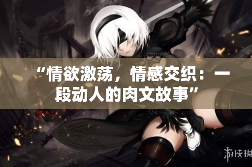 “情欲激蕩，情感交織：一段動(dòng)人的肉文故事”