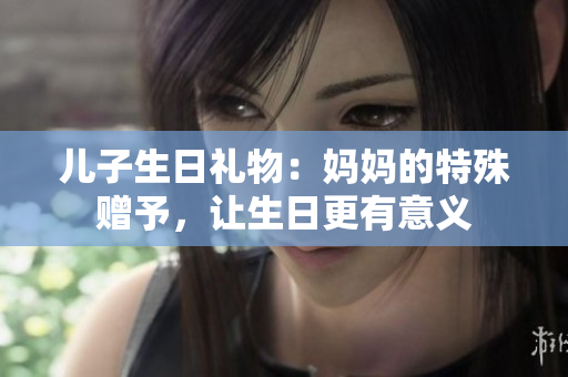 兒子生日禮物：媽媽的特殊贈予，讓生日更有意義