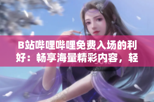 B站嗶哩嗶哩免費入場的利好：暢享海量精彩內(nèi)容，輕松追劇互動，盡情沉浸彈幕文化