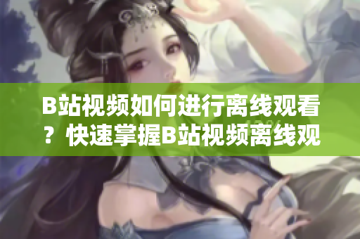 B站視頻如何進(jìn)行離線觀看？快速掌握B站視頻離線觀看技巧