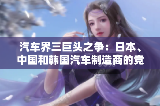 汽車(chē)界三巨頭之爭(zhēng)：日本、中國(guó)和韓國(guó)汽車(chē)制造商的競(jìng)爭(zhēng)格局