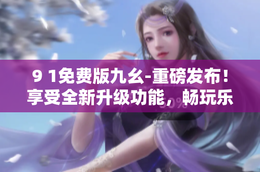 9 1免費版九幺-重磅發(fā)布！享受全新升級功能，暢玩樂趣不斷，免費盡情體驗！