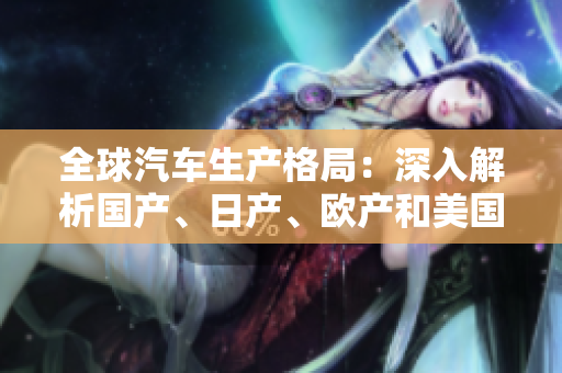 全球汽車生產(chǎn)格局：深入解析國產(chǎn)、日產(chǎn)、歐產(chǎn)和美國產(chǎn)業(yè)的競爭與合作