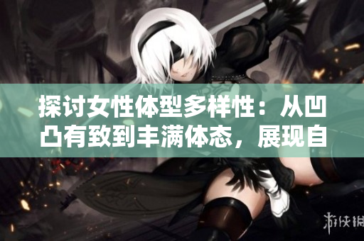 探討女性體型多樣性：從凹凸有致到豐滿體態(tài)，展現(xiàn)自信與美麗