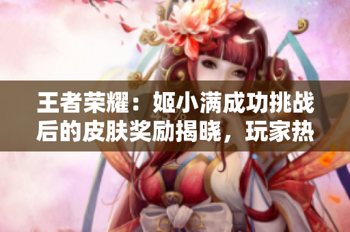 王者榮耀：姬小滿成功挑戰(zhàn)后的皮膚獎勵揭曉，玩家熱議新皮膚設計