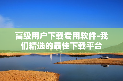 高級(jí)用戶下載專用軟件-我們精選的最佳下載平臺(tái)