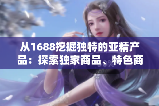 從1688挖掘獨(dú)特的亞精產(chǎn)品：探索獨(dú)家商品、特色商品和熱門趨勢