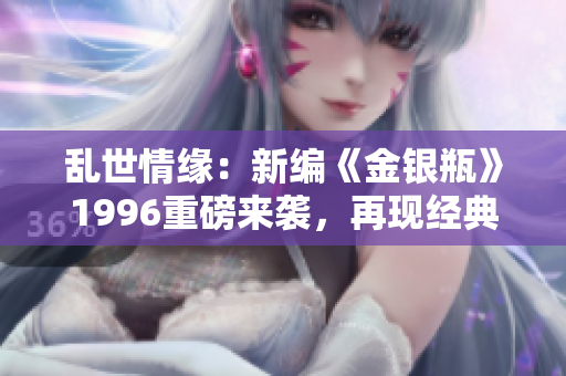 亂世情緣：新編《金銀瓶》1996重磅來(lái)襲，再現(xiàn)經(jīng)典續(xù)章