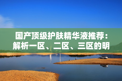 國產(chǎn)頂級護(hù)膚精華液推薦：解析一區(qū)、二區(qū)、三區(qū)的明星產(chǎn)品