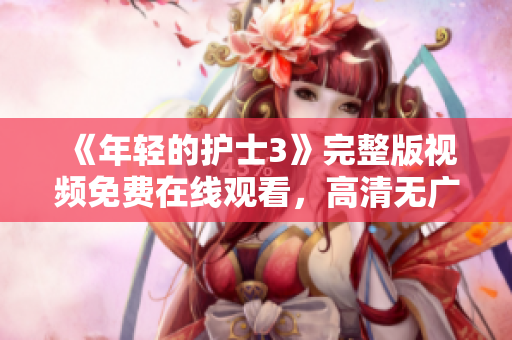 《年輕的護(hù)士3》完整版視頻免費(fèi)在線觀看，高清無廣告，精彩內(nèi)容等你來看！