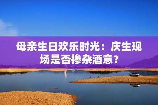 母親生日歡樂時光：慶生現(xiàn)場是否摻雜酒意？