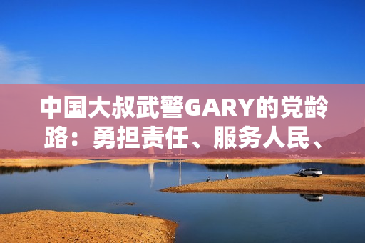 中國(guó)大叔武警GARY的黨齡路：勇?lián)?zé)任、服務(wù)人民、奮發(fā)向前