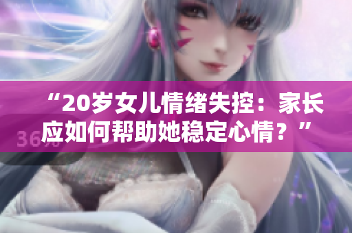 “20歲女兒情緒失控：家長應(yīng)如何幫助她穩(wěn)定心情？”