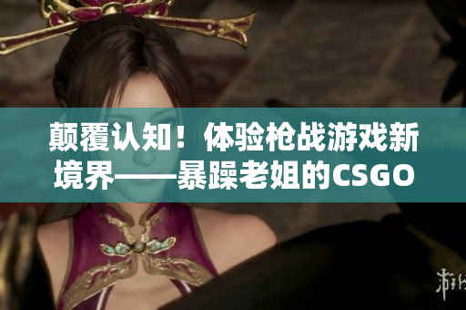 顛覆認知！體驗槍戰(zhàn)游戲新境界——暴躁老姐的CSGO心得分享