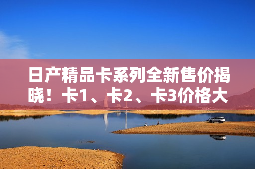 日產(chǎn)精品卡系列全新售價揭曉！卡1、卡2、卡3價格大比拼！
